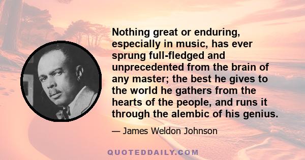 Nothing great or enduring, especially in music, has ever sprung full-fledged and unprecedented from the brain of any master; the best he gives to the world he gathers from the hearts of the people, and runs it through