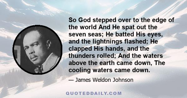 So God stepped over to the edge of the world And He spat out the seven seas; He batted His eyes, and the lightnings flashed; He clapped His hands, and the thunders rolled; And the waters above the earth came down, The