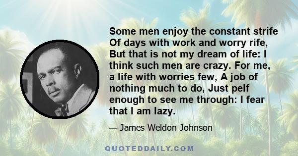 Some men enjoy the constant strife Of days with work and worry rife, But that is not my dream of life: I think such men are crazy. For me, a life with worries few, A job of nothing much to do, Just pelf enough to see me 