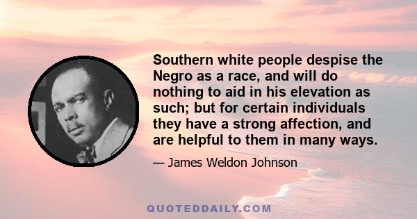 Southern white people despise the Negro as a race, and will do nothing to aid in his elevation as such; but for certain individuals they have a strong affection, and are helpful to them in many ways.