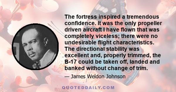 The fortress inspired a tremendous confidence. It was the only propeller driven aircraft I have flown that was completely viceless; there were no undesirable flight characteristics. The directional stability was