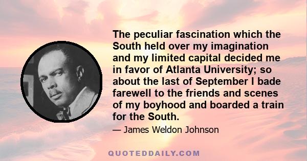 The peculiar fascination which the South held over my imagination and my limited capital decided me in favor of Atlanta University; so about the last of September I bade farewell to the friends and scenes of my boyhood