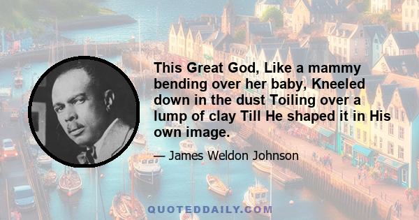 This Great God, Like a mammy bending over her baby, Kneeled down in the dust Toiling over a lump of clay Till He shaped it in His own image.