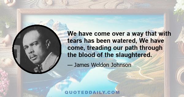 We have come over a way that with tears has been watered, We have come, treading our path through the blood of the slaughtered.