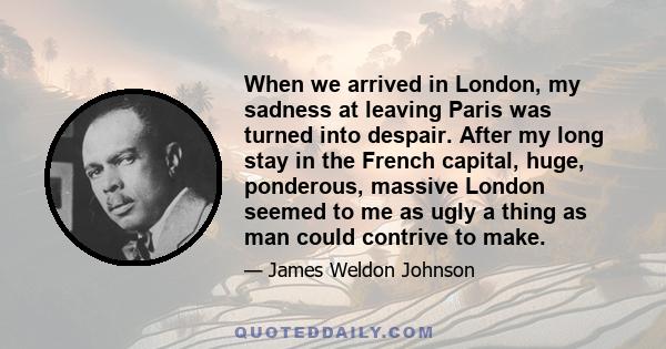 When we arrived in London, my sadness at leaving Paris was turned into despair. After my long stay in the French capital, huge, ponderous, massive London seemed to me as ugly a thing as man could contrive to make.