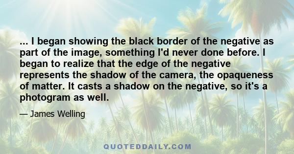 ... I began showing the black border of the negative as part of the image, something I'd never done before. I began to realize that the edge of the negative represents the shadow of the camera, the opaqueness of matter. 