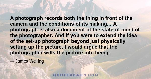 A photograph records both the thing in front of the camera and the conditions of its making... A photograph is also a document of the state of mind of the photographer. And if you were to extend the idea of the set-up