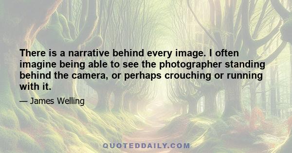 There is a narrative behind every image. I often imagine being able to see the photographer standing behind the camera, or perhaps crouching or running with it.