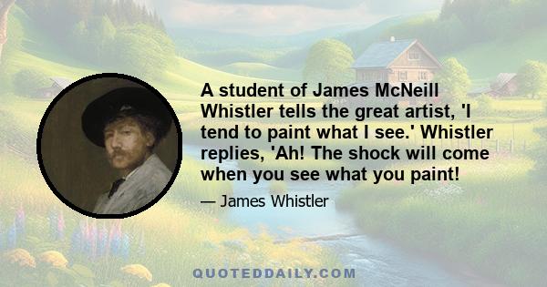 A student of James McNeill Whistler tells the great artist, 'I tend to paint what I see.' Whistler replies, 'Ah! The shock will come when you see what you paint!