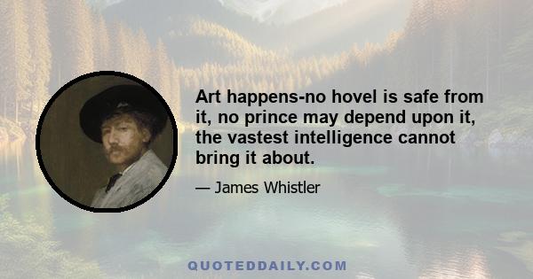 Art happens-no hovel is safe from it, no prince may depend upon it, the vastest intelligence cannot bring it about.