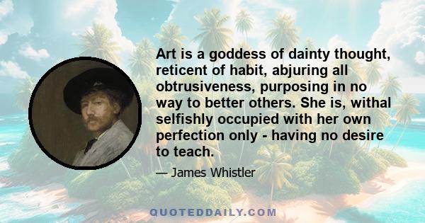 Art is a goddess of dainty thought, reticent of habit, abjuring all obtrusiveness, purposing in no way to better others. She is, withal selfishly occupied with her own perfection only - having no desire to teach.