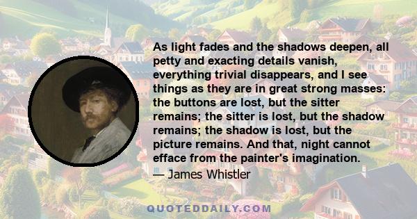 As light fades and the shadows deepen, all petty and exacting details vanish, everything trivial disappears, and I see things as they are in great strong masses: the buttons are lost, but the sitter remains; the sitter