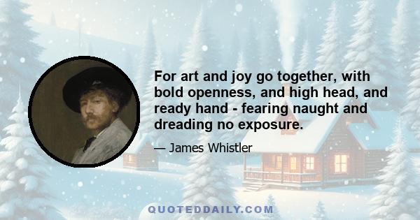 For art and joy go together, with bold openness, and high head, and ready hand - fearing naught and dreading no exposure.