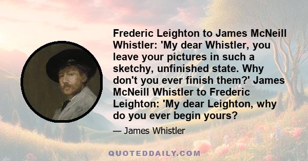 Frederic Leighton to James McNeill Whistler: 'My dear Whistler, you leave your pictures in such a sketchy, unfinished state. Why don't you ever finish them?' James McNeill Whistler to Frederic Leighton: 'My dear