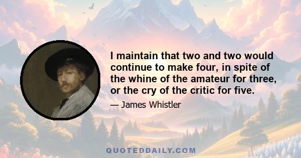 I maintain that two and two would continue to make four, in spite of the whine of the amateur for three, or the cry of the critic for five.