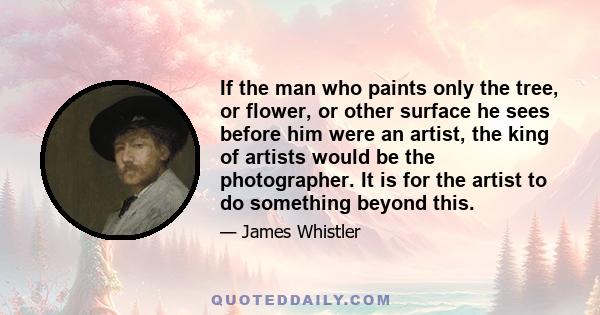 If the man who paints only the tree, or flower, or other surface he sees before him were an artist, the king of artists would be the photographer. It is for the artist to do something beyond this.