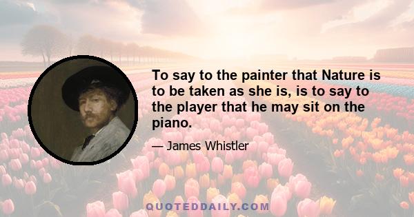 To say to the painter that Nature is to be taken as she is, is to say to the player that he may sit on the piano.