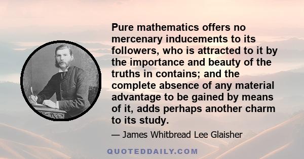 Pure mathematics offers no mercenary inducements to its followers, who is attracted to it by the importance and beauty of the truths in contains; and the complete absence of any material advantage to be gained by means