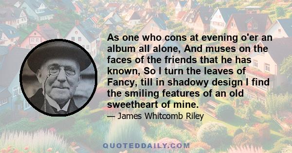 As one who cons at evening o'er an album all alone, And muses on the faces of the friends that he has known, So I turn the leaves of Fancy, till in shadowy design I find the smiling features of an old sweetheart of mine.