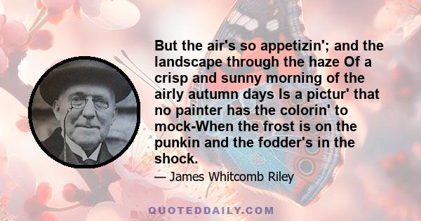 But the air's so appetizin'; and the landscape through the haze Of a crisp and sunny morning of the airly autumn days Is a pictur' that no painter has the colorin' to mock-When the frost is on the punkin and the