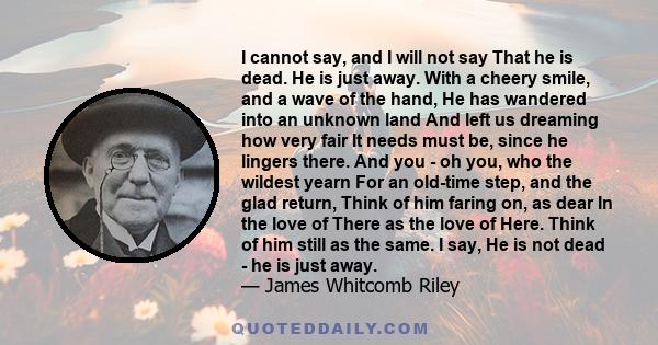 I cannot say, and I will not say That he is dead. He is just away. With a cheery smile, and a wave of the hand, He has wandered into an unknown land And left us dreaming how very fair It needs must be, since he lingers