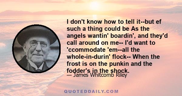 I don't know how to tell it--but ef such a thing could be As the angels wantin' boardin', and they'd call around on me-- I'd want to 'ccommodate 'em--all the whole-in-durin' flock-- When the frost is on the punkin and