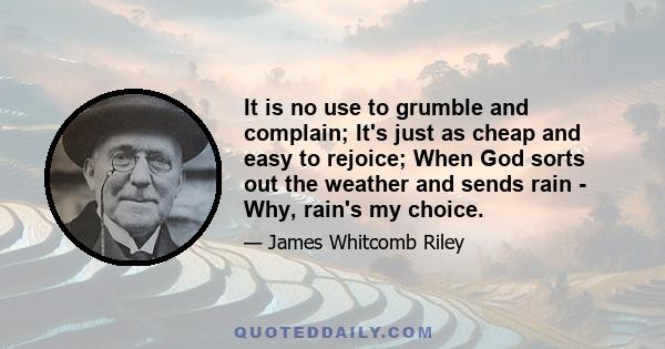 It is no use to grumble and complain; It's just as cheap and easy to rejoice; When God sorts out the weather and sends rain - Why, rain's my choice.