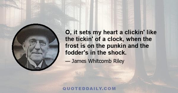 O, it sets my heart a clickin' like the tickin' of a clock, when the frost is on the punkin and the fodder's in the shock.