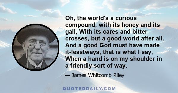 Oh, the world's a curious compound, with its honey and its gall, With its cares and bitter crosses, but a good world after all. And a good God must have made it-leastways, that is what I say, When a hand is on my