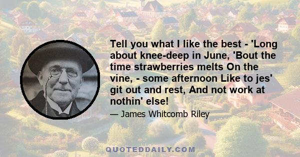 Tell you what I like the best - 'Long about knee-deep in June, 'Bout the time strawberries melts On the vine, - some afternoon Like to jes' git out and rest, And not work at nothin' else!