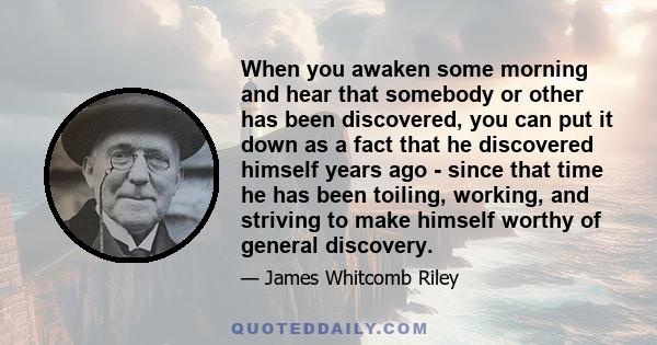 When you awaken some morning and hear that somebody or other has been discovered, you can put it down as a fact that he discovered himself years ago - since that time he has been toiling, working, and striving to make