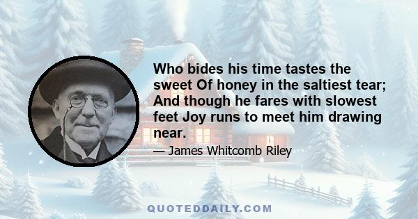 Who bides his time tastes the sweet Of honey in the saltiest tear; And though he fares with slowest feet Joy runs to meet him drawing near.