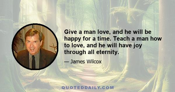 Give a man love, and he will be happy for a time. Teach a man how to love, and he will have joy through all eternity.