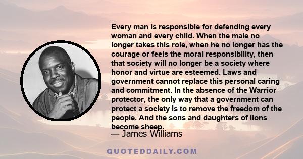 Every man is responsible for defending every woman and every child. When the male no longer takes this role, when he no longer has the courage or feels the moral responsibility, then that society will no longer be a