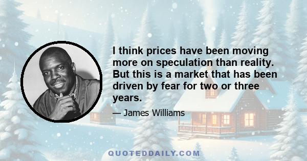 I think prices have been moving more on speculation than reality. But this is a market that has been driven by fear for two or three years.