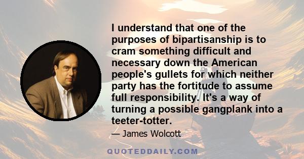 I understand that one of the purposes of bipartisanship is to cram something difficult and necessary down the American people's gullets for which neither party has the fortitude to assume full responsibility. It's a way 