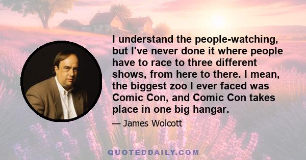 I understand the people-watching, but I've never done it where people have to race to three different shows, from here to there. I mean, the biggest zoo I ever faced was Comic Con, and Comic Con takes place in one big