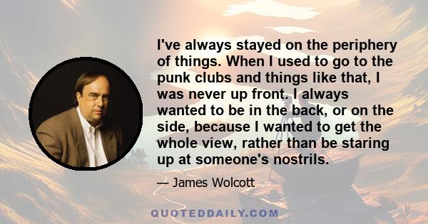 I've always stayed on the periphery of things. When I used to go to the punk clubs and things like that, I was never up front. I always wanted to be in the back, or on the side, because I wanted to get the whole view,