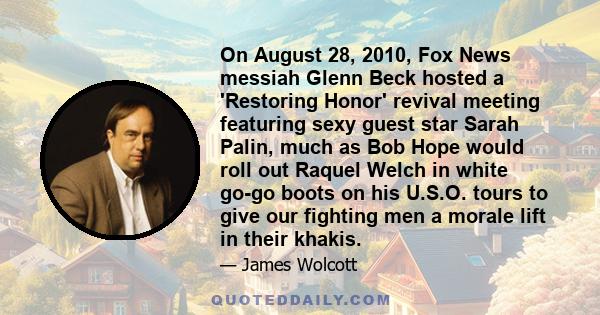 On August 28, 2010, Fox News messiah Glenn Beck hosted a 'Restoring Honor' revival meeting featuring sexy guest star Sarah Palin, much as Bob Hope would roll out Raquel Welch in white go-go boots on his U.S.O. tours to