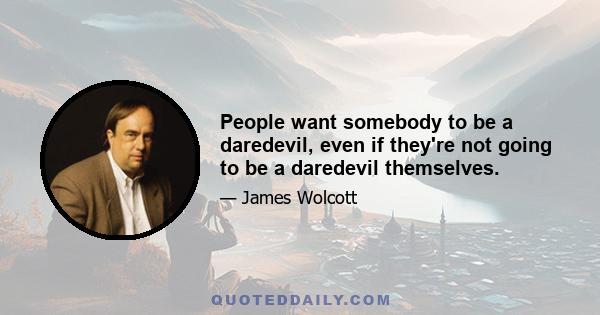 People want somebody to be a daredevil, even if they're not going to be a daredevil themselves.