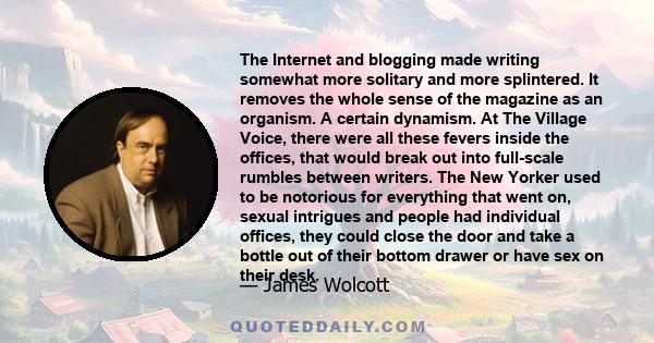 The Internet and blogging made writing somewhat more solitary and more splintered. It removes the whole sense of the magazine as an organism. A certain dynamism. At The Village Voice, there were all these fevers inside