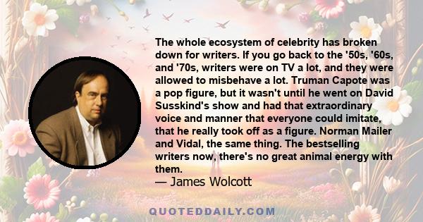 The whole ecosystem of celebrity has broken down for writers. If you go back to the '50s, '60s, and '70s, writers were on TV a lot, and they were allowed to misbehave a lot. Truman Capote was a pop figure, but it wasn't 