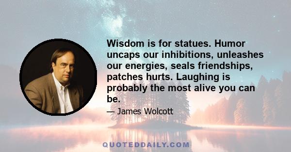 Wisdom is for statues. Humor uncaps our inhibitions, unleashes our energies, seals friendships, patches hurts. Laughing is probably the most alive you can be.