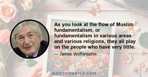 As you look at the flow of Muslim fundamentalism, or fundamentalism in various areas and various religions, they all play on the people who have very little.