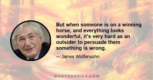 But when someone is on a winning horse, and everything looks wonderful, it's very hard as an outsider to persuade them something is wrong.