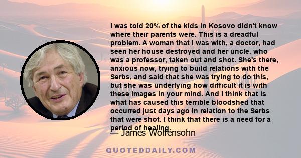 I was told 20% of the kids in Kosovo didn't know where their parents were. This is a dreadful problem. A woman that I was with, a doctor, had seen her house destroyed and her uncle, who was a professor, taken out and