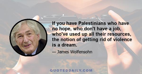 If you have Palestinians who have no hope, who don't have a job, who've used up all their resources, the notion of getting rid of violence is a dream.