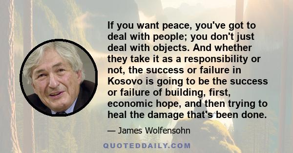 If you want peace, you've got to deal with people; you don't just deal with objects. And whether they take it as a responsibility or not, the success or failure in Kosovo is going to be the success or failure of