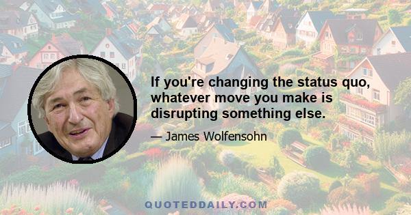 If you're changing the status quo, whatever move you make is disrupting something else.