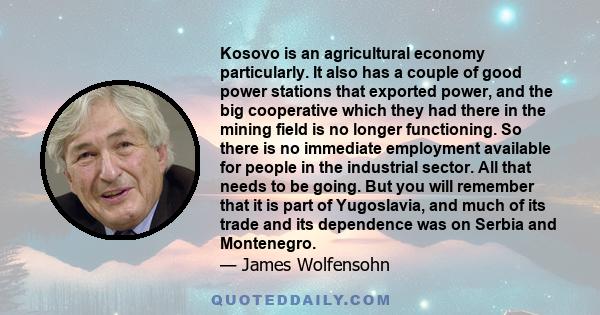 Kosovo is an agricultural economy particularly. It also has a couple of good power stations that exported power, and the big cooperative which they had there in the mining field is no longer functioning. So there is no